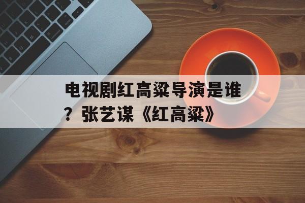 电视剧红高粱导演是谁？张艺谋《红高粱》-第1张图片-