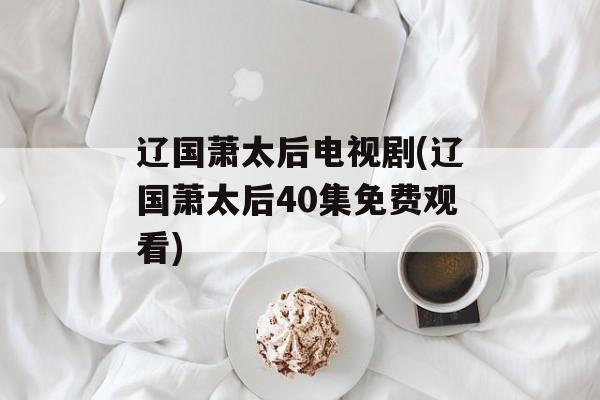 辽国萧太后电视剧(辽国萧太后40集免费观看)-第1张图片-