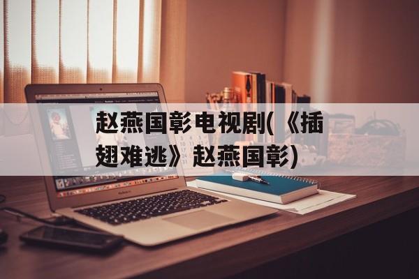 赵燕国彰电视剧(《插翅难逃》赵燕国彰)-第1张图片-