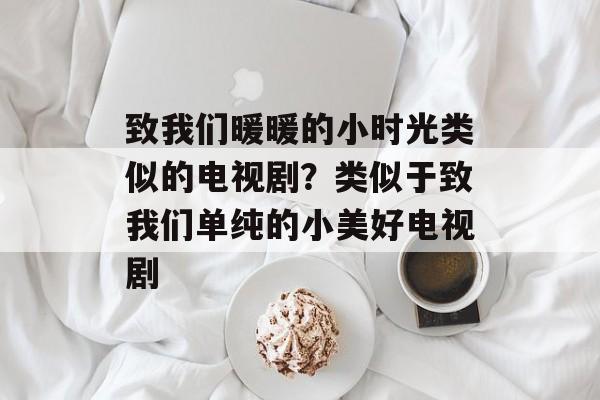 致我们暖暖的小时光类似的电视剧？类似于致我们单纯的小美好电视剧-第1张图片-