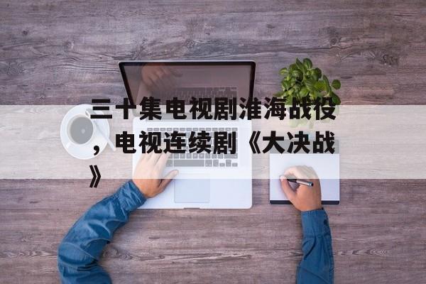 三十集电视剧淮海战役，电视连续剧《大决战》-第1张图片-
