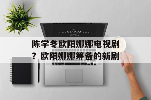 陈学冬欧阳娜娜电视剧？欧阳娜娜筹备的新剧-第1张图片-