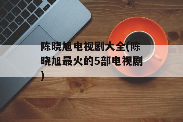 陈晓旭电视剧大全(陈晓旭最火的5部电视剧)-第1张图片-