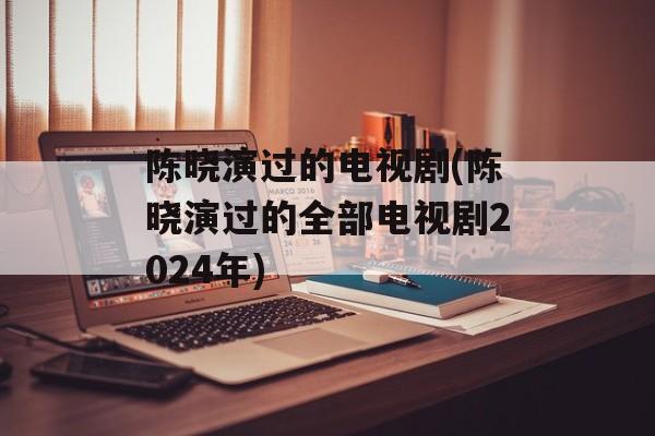 陈晓演过的电视剧(陈晓演过的全部电视剧2024年)-第1张图片-