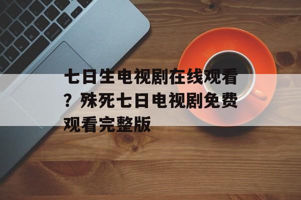 七日生电视剧在线观看？殊死七日电视剧免费观看完整版-第1张图片-
