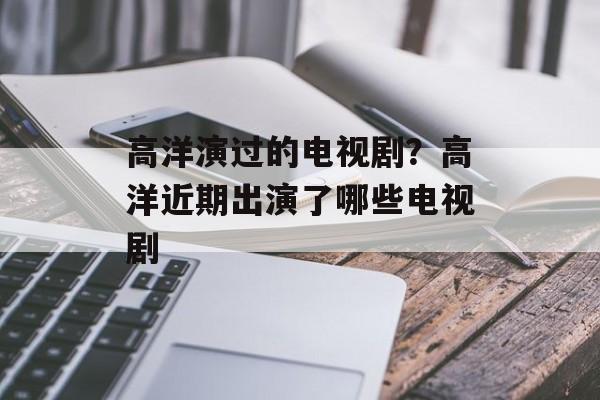 高洋演过的电视剧？高洋近期出演了哪些电视剧-第1张图片-