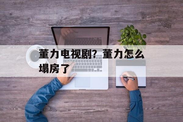董力电视剧？董力怎么塌房了-第1张图片-