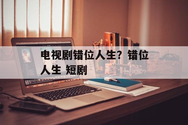 电视剧错位人生？错位人生 短剧-第1张图片-