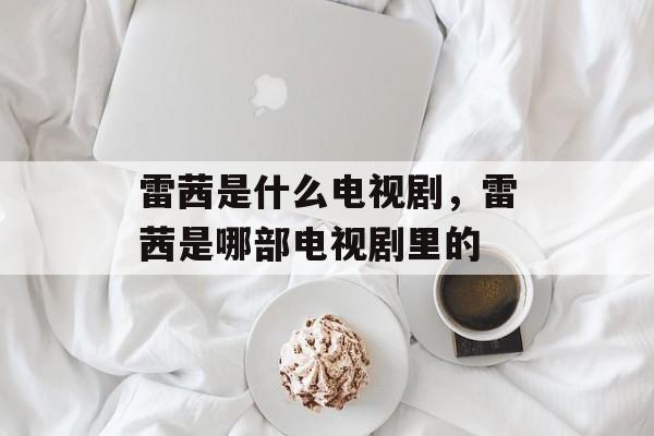 雷茜是什么电视剧，雷茜是哪部电视剧里的-第1张图片-