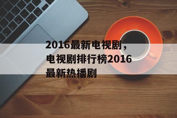 2016最新电视剧，电视剧排行榜2016最新热播剧-第1张图片-