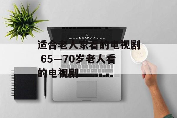 适合老人家看的电视剧 65—70岁老人看的电视剧-第1张图片-