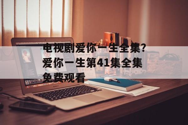 电视剧爱你一生全集？爱你一生第41集全集免费观看-第1张图片-