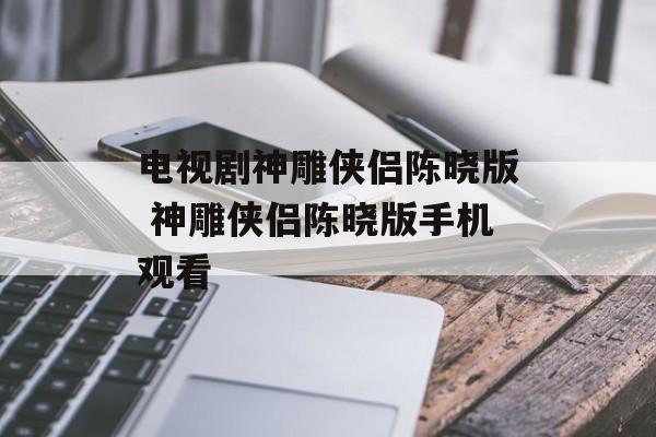 电视剧神雕侠侣陈晓版 神雕侠侣陈晓版手机观看-第1张图片-