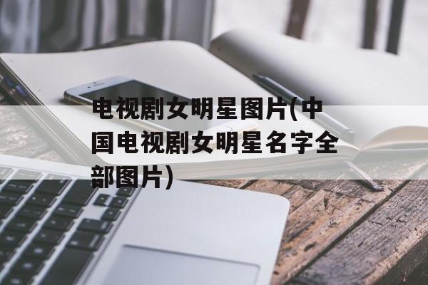 电视剧女明星图片(中国电视剧女明星名字全部图片)-第1张图片-