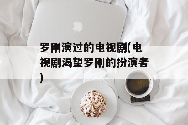 罗刚演过的电视剧(电视剧渴望罗刚的扮演者)-第1张图片-