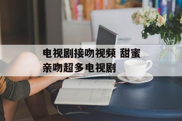 电视剧接吻视频 甜蜜亲吻超多电视剧-第1张图片-