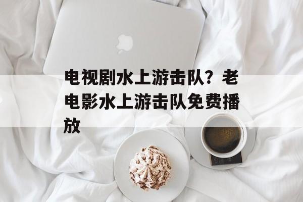 电视剧水上游击队？老电影水上游击队免费播放-第1张图片-