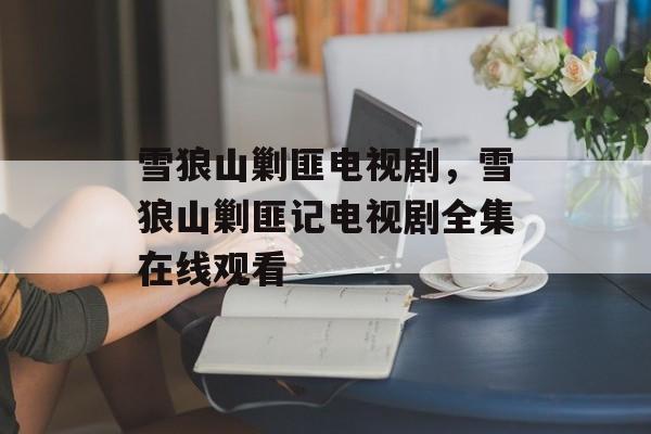 雪狼山剿匪电视剧，雪狼山剿匪记电视剧全集在线观看-第1张图片-