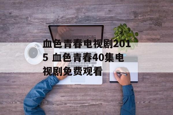 血色青春电视剧2015 血色青春40集电视剧免费观看-第1张图片-