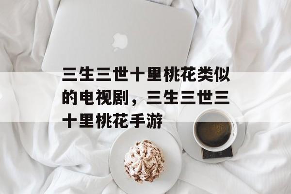 三生三世十里桃花类似的电视剧，三生三世三十里桃花手游-第1张图片-