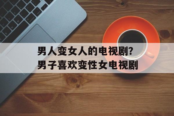 男人变女人的电视剧？男子喜欢变性女电视剧-第1张图片-