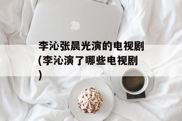 李沁张晨光演的电视剧(李沁演了哪些电视剧)-第1张图片-