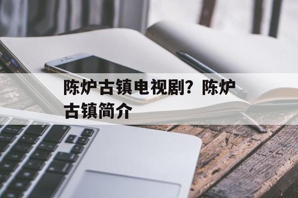 陈炉古镇电视剧？陈炉古镇简介-第1张图片-
