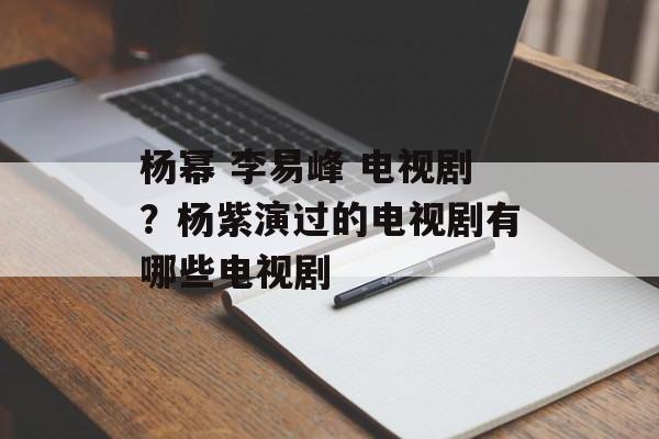 杨幂 李易峰 电视剧？杨紫演过的电视剧有哪些电视剧-第1张图片-