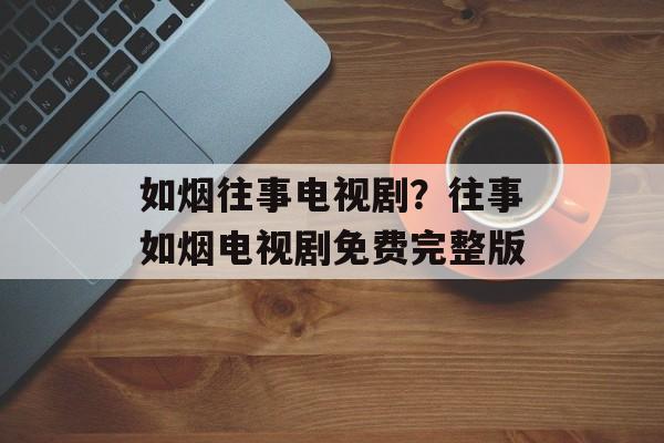 如烟往事电视剧？往事如烟电视剧免费完整版-第1张图片-