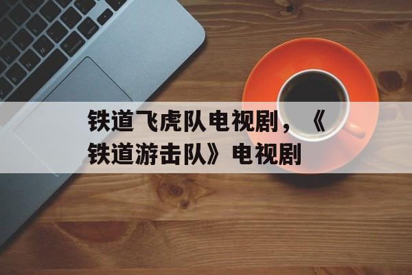 铁道飞虎队电视剧，《铁道游击队》电视剧-第1张图片-