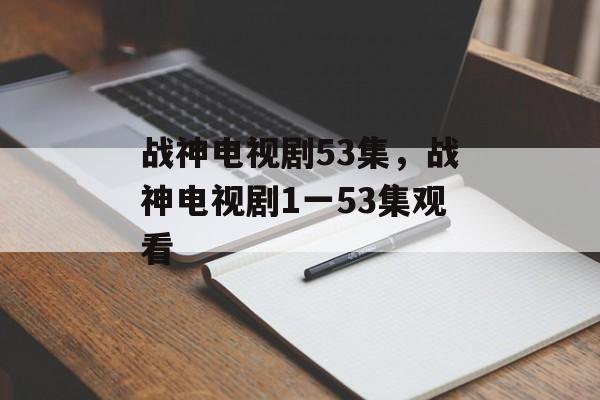 战神电视剧53集，战神电视剧1一53集观看-第1张图片-