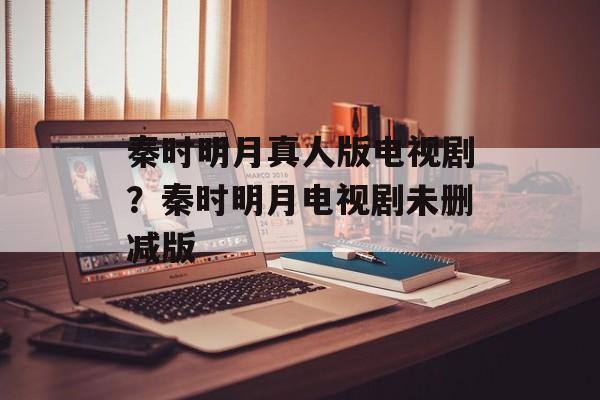 秦时明月真人版电视剧？秦时明月电视剧未删减版-第1张图片-