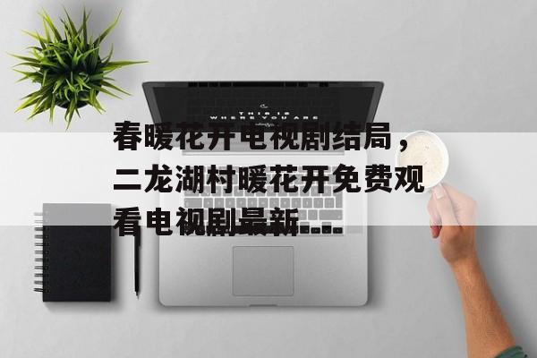 春暖花开电视剧结局，二龙湖村暖花开免费观看电视剧最新-第1张图片-