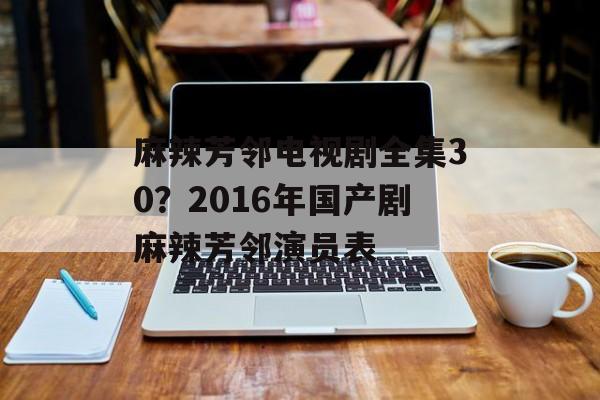 麻辣芳邻电视剧全集30？2016年国产剧麻辣芳邻演员表-第1张图片-