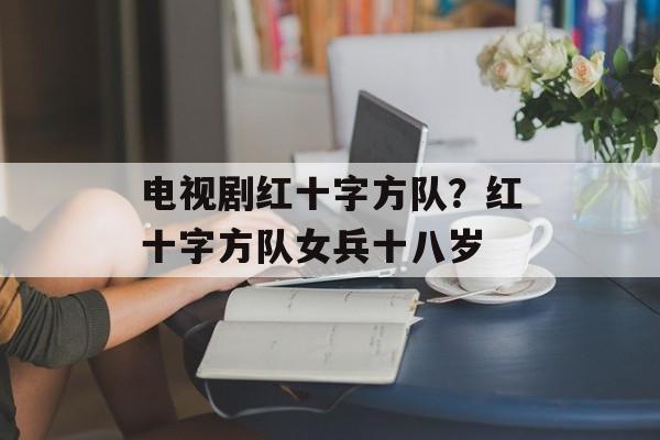 电视剧红十字方队？红十字方队女兵十八岁-第1张图片-
