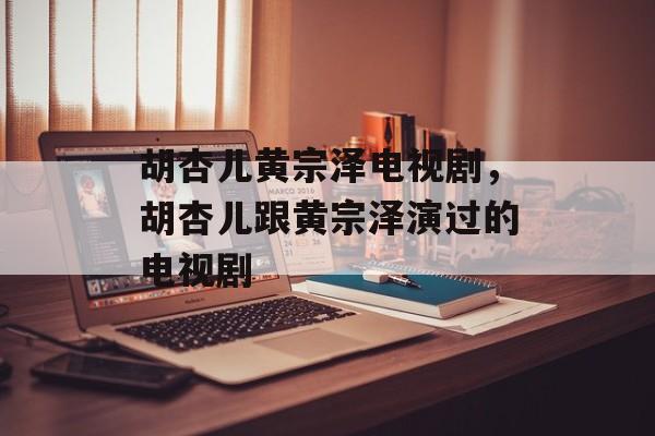胡杏儿黄宗泽电视剧，胡杏儿跟黄宗泽演过的电视剧-第1张图片-