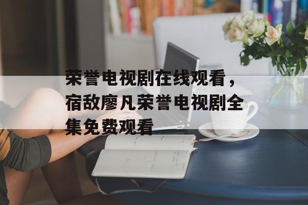 荣誉电视剧在线观看，宿敌廖凡荣誉电视剧全集免费观看-第1张图片-