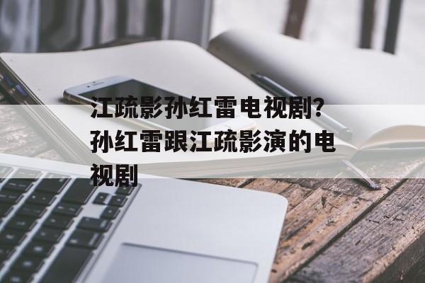 江疏影孙红雷电视剧？孙红雷跟江疏影演的电视剧-第1张图片-