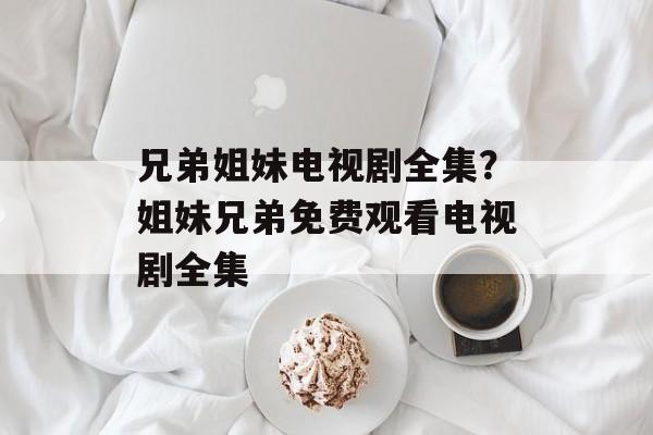 兄弟姐妹电视剧全集？姐妹兄弟免费观看电视剧全集-第1张图片-