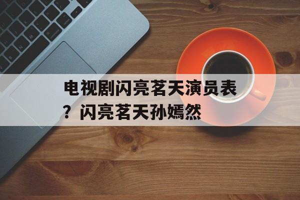 电视剧闪亮茗天演员表？闪亮茗天孙嫣然-第1张图片-