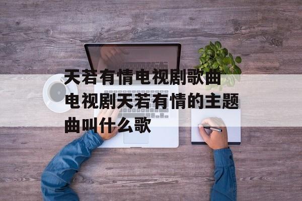 天若有情电视剧歌曲 电视剧天若有情的主题曲叫什么歌-第1张图片-