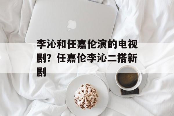 李沁和任嘉伦演的电视剧？任嘉伦李沁二搭新剧-第1张图片-