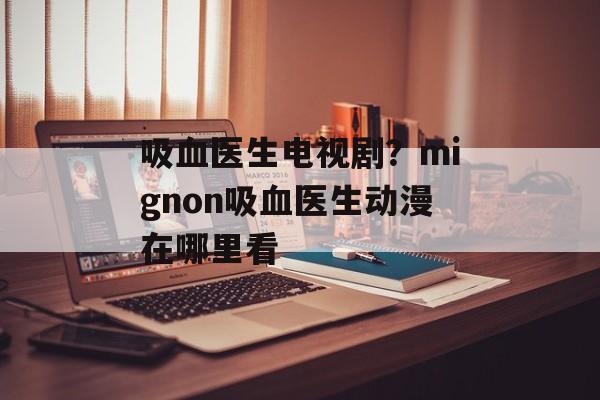 吸血医生电视剧？mignon吸血医生动漫在哪里看-第1张图片-