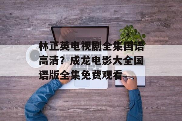 林正英电视剧全集国语高清？成龙电影大全国语版全集免费观看-第1张图片-
