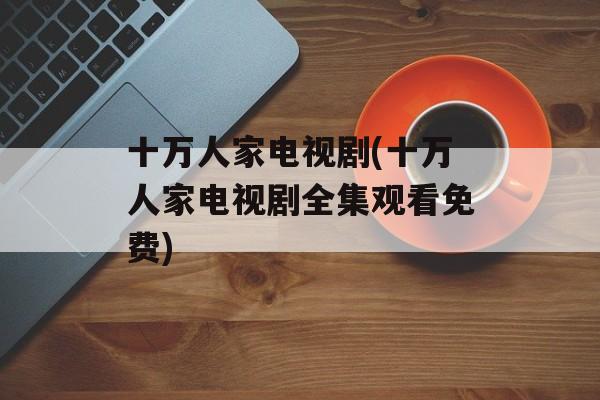 十万人家电视剧(十万人家电视剧全集观看免费)-第1张图片-