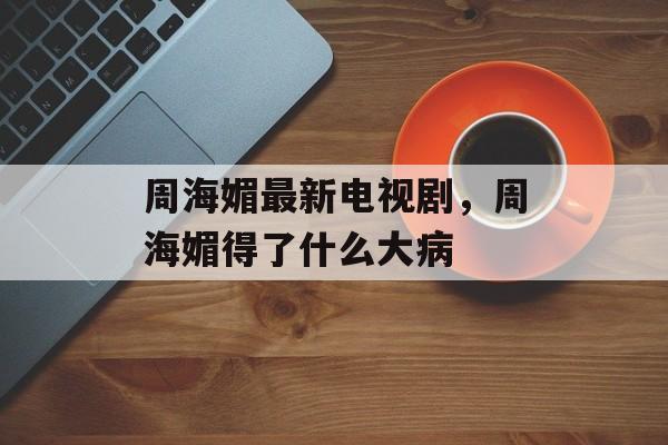 周海媚最新电视剧，周海媚得了什么大病-第1张图片-
