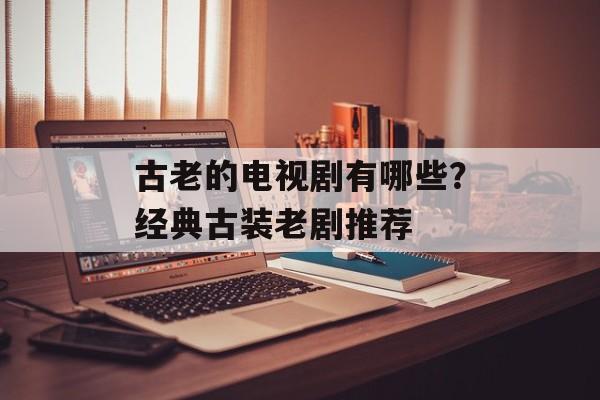 古老的电视剧有哪些？经典古装老剧推荐-第1张图片-
