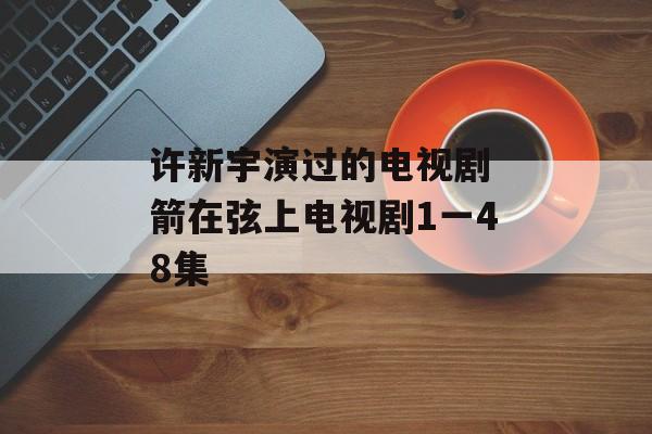 许新宇演过的电视剧 箭在弦上电视剧1一48集-第1张图片-