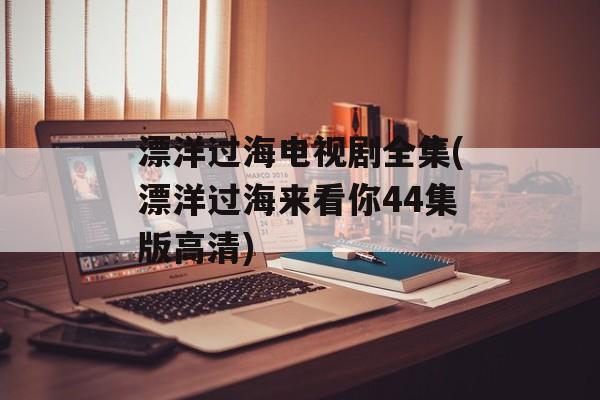 漂洋过海电视剧全集(漂洋过海来看你44集版高清)-第1张图片-
