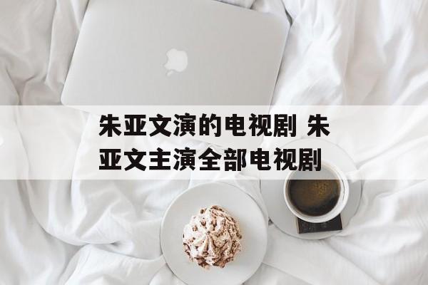 朱亚文演的电视剧 朱亚文主演全部电视剧-第1张图片-